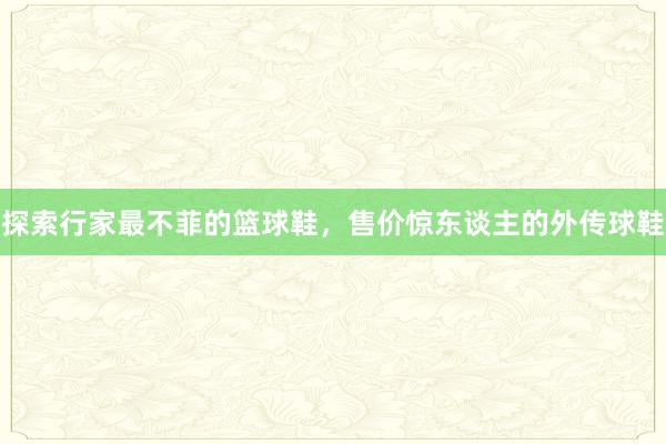 探索行家最不菲的篮球鞋，售价惊东谈主的外传球鞋